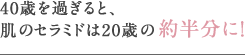 40歳を過ぎると、肌のセラミドは20歳の約半分に!