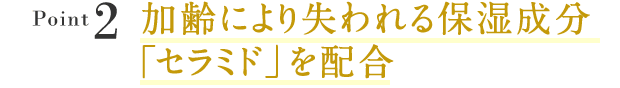 Point2:加齢により失われる保湿成分「セラミド」を配合
